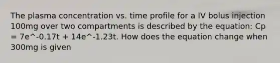 The plasma concentration vs. time profile for a IV bolus injection 100mg over two compartments is described by the equation: Cp = 7e^-0.17t + 14e^-1.23t. How does the equation change when 300mg is given