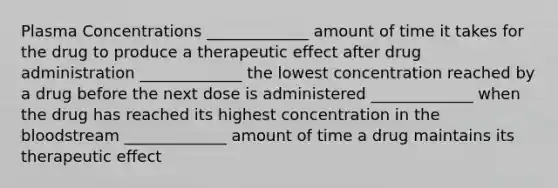 Plasma Concentrations _____________ amount of time it takes for the drug to produce a therapeutic effect after drug administration _____________ the lowest concentration reached by a drug before the next dose is administered _____________ when the drug has reached its highest concentration in <a href='https://www.questionai.com/knowledge/k7oXMfj7lk-the-blood' class='anchor-knowledge'>the blood</a>stream _____________ amount of time a drug maintains its therapeutic effect