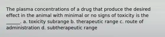 The plasma concentrations of a drug that produce the desired effect in the animal with minimal or no signs of toxicity is the ______. a. toxicity subrange b. therapeutic range c. route of administration d. subtherapeutic range