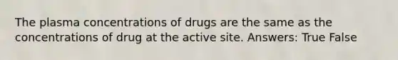 The plasma concentrations of drugs are the same as the concentrations of drug at the active site. Answers: True False