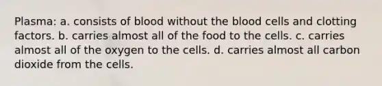 Plasma: a. consists of blood without the blood cells and clotting factors. b. carries almost all of the food to the cells. c. carries almost all of the oxygen to the cells. d. carries almost all carbon dioxide from the cells.