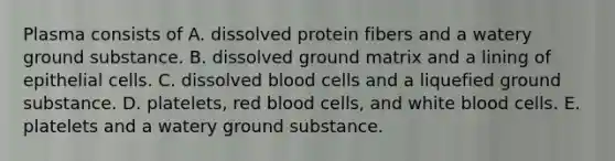 Plasma consists of A. dissolved protein fibers and a watery ground substance. B. dissolved ground matrix and a lining of epithelial cells. C. dissolved blood cells and a liquefied ground substance. D. platelets, red blood cells, and white blood cells. E. platelets and a watery ground substance.