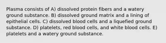 Plasma consists of A) dissolved protein fibers and a watery ground substance. B) dissolved ground matrix and a lining of epithelial cells. C) dissolved blood cells and a liquefied ground substance. D) platelets, red blood cells, and white blood cells. E) platelets and a watery ground substance.