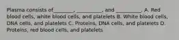 Plasma consists of________, __________, and __________. A. Red blood cells, white blood cells, and platelets B. White blood cells, DNA cells, and platelets C. Proteins, DNA cells, and platelets D. Proteins, red blood cells, and platelets