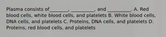 Plasma consists of________, __________, and __________. A. Red blood cells, white blood cells, and platelets B. White blood cells, DNA cells, and platelets C. Proteins, DNA cells, and platelets D. Proteins, red blood cells, and platelets