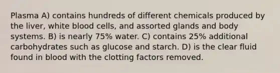 Plasma A) contains hundreds of different chemicals produced by the liver, white blood cells, and assorted glands and body systems. B) is nearly 75% water. C) contains 25% additional carbohydrates such as glucose and starch. D) is the clear fluid found in blood with the clotting factors removed.