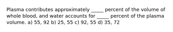 Plasma contributes approximately _____ percent of the volume of whole blood, and water accounts for _____ percent of the plasma volume. a) 55, 92 b) 25, 55 c) 92, 55 d) 35, 72