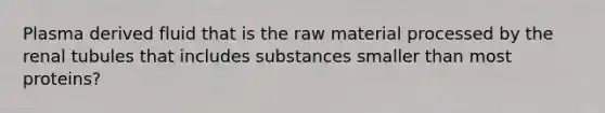 Plasma derived fluid that is the raw material processed by the renal tubules that includes substances smaller than most proteins?