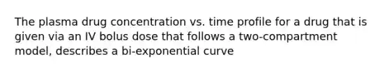 The plasma drug concentration vs. time profile for a drug that is given via an IV bolus dose that follows a two-compartment model, describes a bi-exponential curve