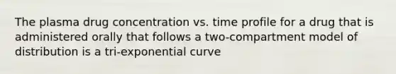 The plasma drug concentration vs. time profile for a drug that is administered orally that follows a two-compartment model of distribution is a tri-exponential curve