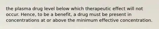 the plasma drug level below which therapeutic effect will not occur. Hence, to be a benefit, a drug must be present in concentrations at or above the minimum effective concentration.