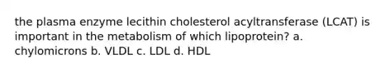 the plasma enzyme lecithin cholesterol acyltransferase (LCAT) is important in the metabolism of which lipoprotein? a. chylomicrons b. VLDL c. LDL d. HDL