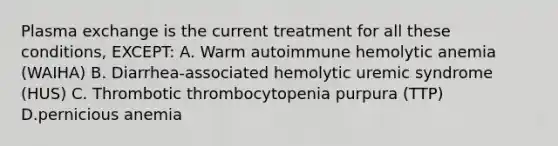 Plasma exchange is the current treatment for all these conditions, EXCEPT: A. Warm autoimmune hemolytic anemia (WAIHA) B. Diarrhea-associated hemolytic uremic syndrome (HUS) C. Thrombotic thrombocytopenia purpura (TTP) D.pernicious anemia