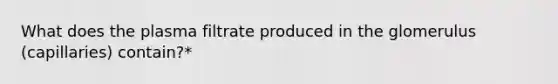 What does the plasma filtrate produced in the glomerulus (capillaries) contain?*