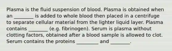 Plasma is the fluid suspension of blood. Plasma is obtained when an ________ is added to whole blood then placed in a centrifuge to separate cellular material from the lighter liquid layer. Plasma contains ________ (e.g. fibrinogen). Serum is plasma without clotting factors, obtained after a blood sample is allowed to clot. Serum contains the proteins _________ and ________.