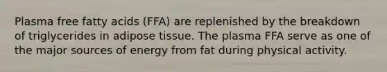 Plasma free fatty acids (FFA) are replenished by the breakdown of triglycerides in adipose tissue. The plasma FFA serve as one of the major sources of energy from fat during physical activity.