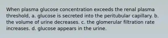 When plasma glucose concentration exceeds the renal plasma threshold, a. glucose is secreted into the peritubular capillary. b. the volume of urine decreases. c. the glomerular filtration rate increases. d. glucose appears in the urine.