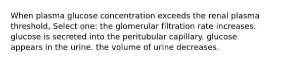 When plasma glucose concentration exceeds the renal plasma threshold, Select one: the glomerular filtration rate increases. glucose is secreted into the peritubular capillary. glucose appears in the urine. the volume of urine decreases.