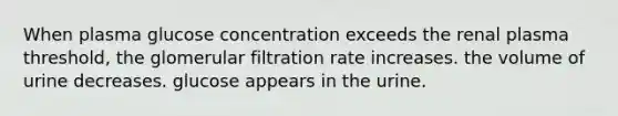 When plasma glucose concentration exceeds the renal plasma threshold, the glomerular filtration rate increases. the volume of urine decreases. glucose appears in the urine.