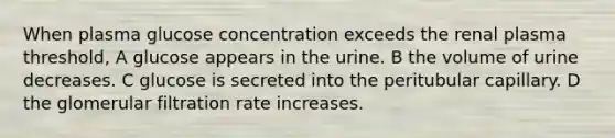 When plasma glucose concentration exceeds the renal plasma threshold, A glucose appears in the urine. B the volume of urine decreases. C glucose is secreted into the peritubular capillary. D the glomerular filtration rate increases.