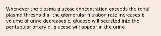 Whenever the plasma glucose concentration exceeds the renal plasma threshold a. the glomerular filtration rate increases b. volume of urine decreases c. glucose will secreted into the peritubular artery d. glucose will appear in the urine