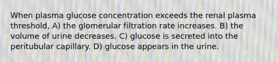 When plasma glucose concentration exceeds the renal plasma threshold, A) the glomerular filtration rate increases. B) the volume of urine decreases. C) glucose is secreted into the peritubular capillary. D) glucose appears in the urine.