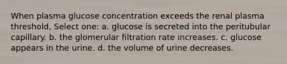 When plasma glucose concentration exceeds the renal plasma threshold, Select one: a. glucose is secreted into the peritubular capillary. b. the glomerular filtration rate increases. c. glucose appears in the urine. d. the volume of urine decreases.