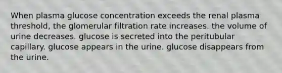 When plasma glucose concentration exceeds the renal plasma threshold, the glomerular filtration rate increases. the volume of urine decreases. glucose is secreted into the peritubular capillary. glucose appears in the urine. glucose disappears from the urine.