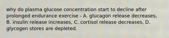 why do plasma glucose concentration start to decline after prolonged endurance exercise - A. glucagon release decreases, B. insulin release increases, C. cortisol release decreases, D. glycogen stores are depleted.