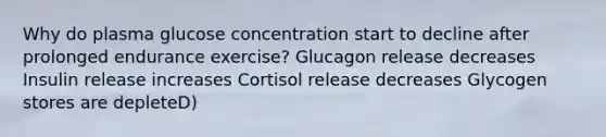 Why do plasma glucose concentration start to decline after prolonged endurance exercise? Glucagon release decreases Insulin release increases Cortisol release decreases Glycogen stores are depleteD)