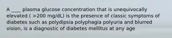 A ____ plasma glucose concentration that is unequivocally elevated ( >200 mg/dL) is the presence of classic symptoms of diabetes such as polydipsia polyphagia polyuria and blurred vision, is a diagnostic of diabetes mellitus at any age