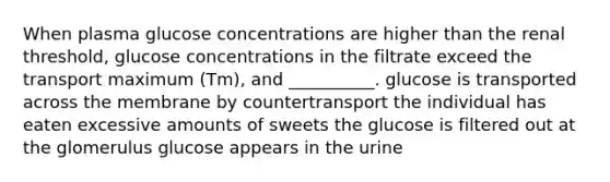 When plasma glucose concentrations are higher than the renal threshold, glucose concentrations in the filtrate exceed the transport maximum (Tm), and __________. glucose is transported across the membrane by countertransport the individual has eaten excessive amounts of sweets the glucose is filtered out at the glomerulus glucose appears in the urine