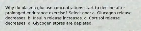 Why do plasma glucose concentrations start to decline after prolonged endurance exercise? Select one: a. Glucagon release decreases. b. Insulin release increases. c. Cortisol release decreases. d. Glycogen stores are depleted.