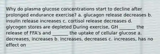 Why do plasma glucose concentrations start to decline after prolonged endurance exercise? a. glucagon release decreases b. insulin release increases c. cortisol release decreases d. glycogen stores are depleted During exercise, GH _______ the release of FFA's and _______ the uptake of cellular glucose a. decreases, increases b. increases, decreases c. increases, has no effect on