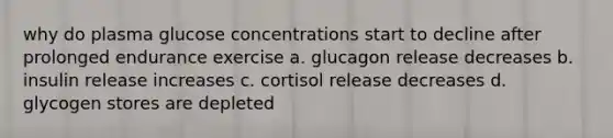 why do plasma glucose concentrations start to decline after prolonged endurance exercise a. glucagon release decreases b. insulin release increases c. cortisol release decreases d. glycogen stores are depleted