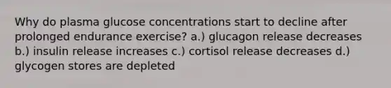 Why do plasma glucose concentrations start to decline after prolonged endurance exercise? a.) glucagon release decreases b.) insulin release increases c.) cortisol release decreases d.) glycogen stores are depleted