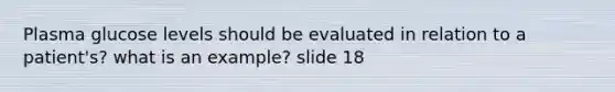 Plasma glucose levels should be evaluated in relation to a patient's? what is an example? slide 18