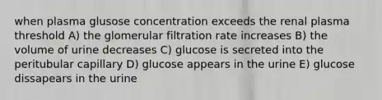 when plasma glusose concentration exceeds the renal plasma threshold A) the glomerular filtration rate increases B) the volume of urine decreases C) glucose is secreted into the peritubular capillary D) glucose appears in the urine E) glucose dissapears in the urine