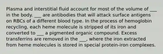 Plasma and interstitial fluid account for most of the volume of ___ in the body. ___ are antibodies that will attack surface antigens on RBCs of a different blood type. In the process of hemoglobin recycling, each heme molecule is stripped of its iron and converted to ___ a pigmented organic compound. Excess transferrins are removed in the ___, where the iron extracted from heme molecules is stored in special protein-iron complexes.