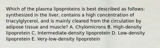 Which of the plasma lipoproteins is best described as follows: synthesized in the liver, contains a high concentration of triacylglycerol, and is mainly cleared from the circulation by adipose tissue and muscle? A. Chylomicrons B. High-density lipoprotein C. Intermediate-density lipoprotein D. Low-density lipoprotein E. Very-low-density lipoprotein