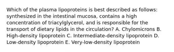 Which of the plasma lipoproteins is best described as follows: synthesized in the intestinal mucosa, contains a high concentration of triacylglycerol, and is responsible for the transport of dietary lipids in the circulation? A. Chylomicrons B. High-density lipoprotein C. Intermediate-density lipoprotein D. Low-density lipoprotein E. Very-low-density lipoprotein