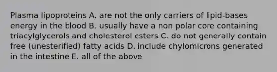 Plasma lipoproteins A. are not the only carriers of lipid-bases energy in the blood B. usually have a non polar core containing triacylglycerols and cholesterol esters C. do not generally contain free (unesterified) fatty acids D. include chylomicrons generated in the intestine E. all of the above