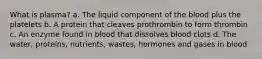 What is plasma? a. The liquid component of the blood plus the platelets b. A protein that cleaves prothrombin to form thrombin c. An enzyme found in blood that dissolves blood clots d. The water, proteins, nutrients, wastes, hormones and gases in blood
