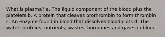 What is plasma? a. The liquid component of the blood plus the platelets b. A protein that cleaves prothrombin to form thrombin c. An enzyme found in blood that dissolves blood clots d. The water, proteins, nutrients, wastes, hormones and gases in blood