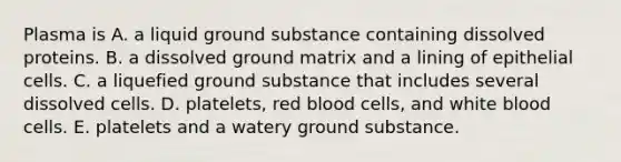 Plasma is A. a liquid ground substance containing dissolved proteins. B. a dissolved ground matrix and a lining of epithelial cells. C. a liquefied ground substance that includes several dissolved cells. D. platelets, red blood cells, and white blood cells. E. platelets and a watery ground substance.