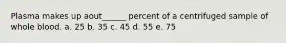 Plasma makes up aout______ percent of a centrifuged sample of whole blood. a. 25 b. 35 c. 45 d. 55 e. 75