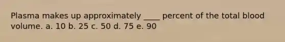 Plasma makes up approximately ____ percent of the total blood volume. a. 10 b. 25 c. 50 d. 75 e. 90