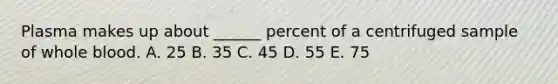 Plasma makes up about ______ percent of a centrifuged sample of whole blood. A. 25 B. 35 C. 45 D. 55 E. 75