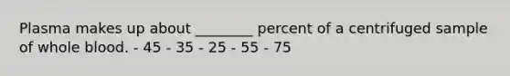 Plasma makes up about ________ percent of a centrifuged sample of whole blood. - 45 - 35 - 25 - 55 - 75