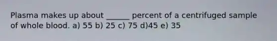 Plasma makes up about ______ percent of a centrifuged sample of whole blood. a) 55 b) 25 c) 75 d)45 e) 35